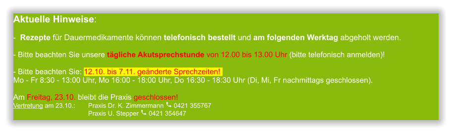 Aktuelle Hinweise:-  Rezepte für Dauermedikamente können telefonisch bestellt und am folgenden Werktag abgeholt werden.  - Bitte beachten Sie unsere tägliche Akutsprechstunde von 12.00 bis 13.00 Uhr (bitte telefonisch anmelden)!  - Bitte beachten Sie: 12.10. bis 7.11. geänderte Sprechzeiten! Mo - Fr 8:30 - 13:00 Uhr, Mo 16:00 - 18:00 Uhr, Do 16:30 - 18:30 Uhr (Di, Mi, Fr nachmittags geschlossen).Am Freitag, 23.10. bleibt die Praxis geschlossen! Vertretung am 23.10.:	Praxis Dr. K. Zimmermann  0421 355767                                      	Praxis U. Stepper  0421 354647               
