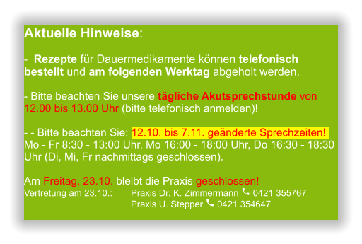 Aktuelle Hinweise:-  Rezepte für Dauermedikamente können telefonisch bestellt und am folgenden Werktag abgeholt werden.  - Bitte beachten Sie unsere tägliche Akutsprechstunde von 12.00 bis 13.00 Uhr (bitte telefonisch anmelden)!  - - Bitte beachten Sie: 12.10. bis 7.11. geänderte Sprechzeiten! Mo - Fr 8:30 - 13:00 Uhr, Mo 16:00 - 18:00 Uhr, Do 16:30 - 18:30 Uhr (Di, Mi, Fr nachmittags geschlossen).Am Freitag, 23.10. bleibt die Praxis geschlossen! Vertretung am 23.10.:	Praxis Dr. K. Zimmermann  0421 355767                                      	Praxis U. Stepper  0421 354647                  
