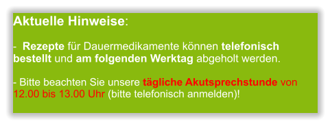 Aktuelle Hinweise:-  Rezepte für Dauermedikamente können telefonisch bestellt und am folgenden Werktag abgeholt werden.  - Bitte beachten Sie unsere tägliche Akutsprechstunde von 12.00 bis 13.00 Uhr (bitte telefonisch anmelden)!             