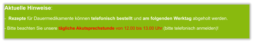 Aktuelle Hinweise:-  Rezepte für Dauermedikamente können telefonisch bestellt und am folgenden Werktag abgeholt werden.  - Bitte beachten Sie unsere tägliche Akutsprechstunde von 12.00 bis 13.00 Uhr (bitte telefonisch anmelden)!             