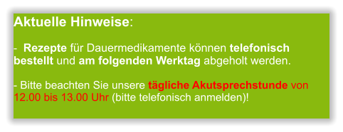 Aktuelle Hinweise:-  Rezepte für Dauermedikamente können telefonisch bestellt und am folgenden Werktag abgeholt werden.  - Bitte beachten Sie unsere tägliche Akutsprechstunde von 12.00 bis 13.00 Uhr (bitte telefonisch anmelden)!                