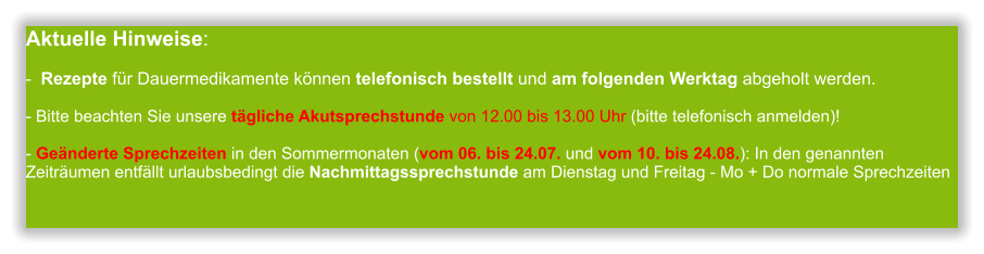 Aktuelle Hinweise:-  Rezepte für Dauermedikamente können telefonisch bestellt und am folgenden Werktag abgeholt werden.  - Bitte beachten Sie unsere tägliche Akutsprechstunde von 12.00 bis 13.00 Uhr (bitte telefonisch anmelden)!  - Geänderte Sprechzeiten in den Sommermonaten (vom 06. bis 24.07. und vom 10. bis 24.08.): In den genannten Zeiträumen entfällt urlaubsbedingt die Nachmittagssprechstunde am Dienstag und Freitag - Mo + Do normale Sprechzeiten             