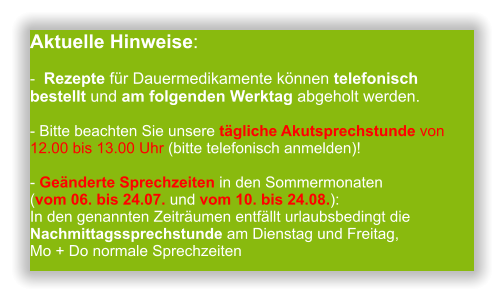 Aktuelle Hinweise:-  Rezepte für Dauermedikamente können telefonisch bestellt und am folgenden Werktag abgeholt werden.  - Bitte beachten Sie unsere tägliche Akutsprechstunde von 12.00 bis 13.00 Uhr (bitte telefonisch anmelden)!  - Geänderte Sprechzeiten in den Sommermonaten (vom 06. bis 24.07. und vom 10. bis 24.08.): In den genannten Zeiträumen entfällt urlaubsbedingt die Nachmittagssprechstunde am Dienstag und Freitag,Mo + Do normale Sprechzeiten                 